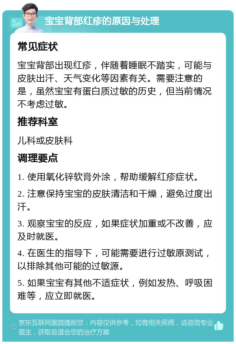 宝宝背部红疹的原因与处理 常见症状 宝宝背部出现红疹，伴随着睡眠不踏实，可能与皮肤出汗、天气变化等因素有关。需要注意的是，虽然宝宝有蛋白质过敏的历史，但当前情况不考虑过敏。 推荐科室 儿科或皮肤科 调理要点 1. 使用氧化锌软膏外涂，帮助缓解红疹症状。 2. 注意保持宝宝的皮肤清洁和干燥，避免过度出汗。 3. 观察宝宝的反应，如果症状加重或不改善，应及时就医。 4. 在医生的指导下，可能需要进行过敏原测试，以排除其他可能的过敏源。 5. 如果宝宝有其他不适症状，例如发热、呼吸困难等，应立即就医。