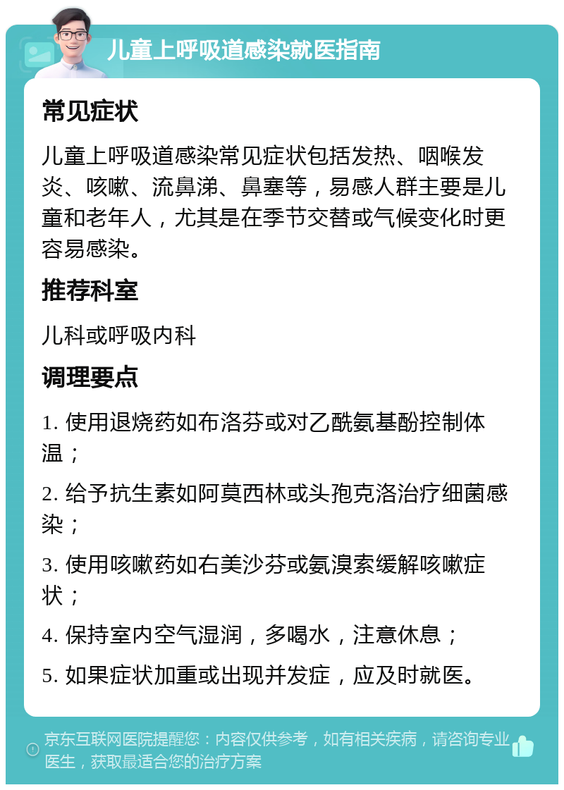 儿童上呼吸道感染就医指南 常见症状 儿童上呼吸道感染常见症状包括发热、咽喉发炎、咳嗽、流鼻涕、鼻塞等，易感人群主要是儿童和老年人，尤其是在季节交替或气候变化时更容易感染。 推荐科室 儿科或呼吸内科 调理要点 1. 使用退烧药如布洛芬或对乙酰氨基酚控制体温； 2. 给予抗生素如阿莫西林或头孢克洛治疗细菌感染； 3. 使用咳嗽药如右美沙芬或氨溴索缓解咳嗽症状； 4. 保持室内空气湿润，多喝水，注意休息； 5. 如果症状加重或出现并发症，应及时就医。