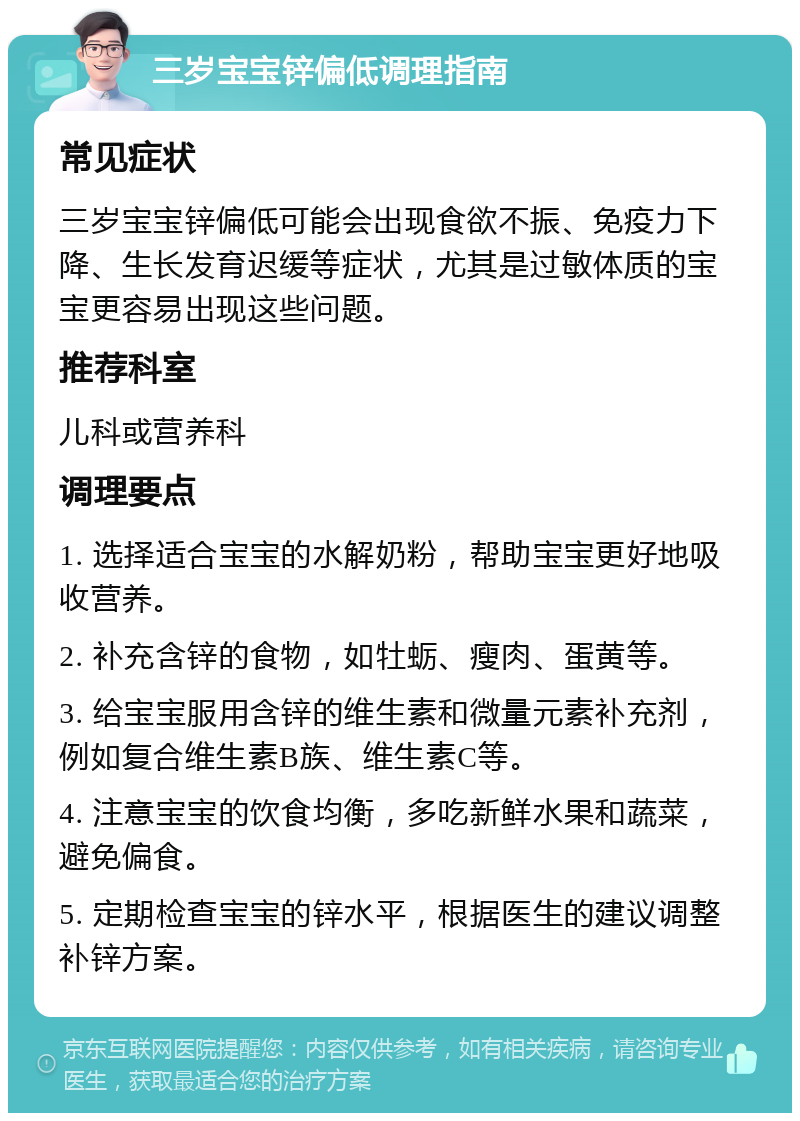 三岁宝宝锌偏低调理指南 常见症状 三岁宝宝锌偏低可能会出现食欲不振、免疫力下降、生长发育迟缓等症状，尤其是过敏体质的宝宝更容易出现这些问题。 推荐科室 儿科或营养科 调理要点 1. 选择适合宝宝的水解奶粉，帮助宝宝更好地吸收营养。 2. 补充含锌的食物，如牡蛎、瘦肉、蛋黄等。 3. 给宝宝服用含锌的维生素和微量元素补充剂，例如复合维生素B族、维生素C等。 4. 注意宝宝的饮食均衡，多吃新鲜水果和蔬菜，避免偏食。 5. 定期检查宝宝的锌水平，根据医生的建议调整补锌方案。