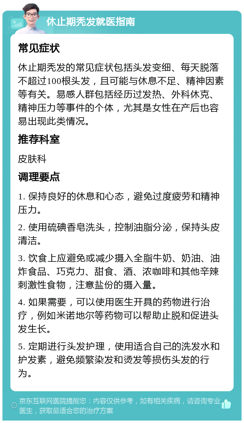 休止期秃发就医指南 常见症状 休止期秃发的常见症状包括头发变细、每天脱落不超过100根头发，且可能与休息不足、精神因素等有关。易感人群包括经历过发热、外科休克、精神压力等事件的个体，尤其是女性在产后也容易出现此类情况。 推荐科室 皮肤科 调理要点 1. 保持良好的休息和心态，避免过度疲劳和精神压力。 2. 使用硫碘香皂洗头，控制油脂分泌，保持头皮清洁。 3. 饮食上应避免或减少摄入全脂牛奶、奶油、油炸食品、巧克力、甜食、酒、浓咖啡和其他辛辣刺激性食物，注意盐份的摄入量。 4. 如果需要，可以使用医生开具的药物进行治疗，例如米诺地尔等药物可以帮助止脱和促进头发生长。 5. 定期进行头发护理，使用适合自己的洗发水和护发素，避免频繁染发和烫发等损伤头发的行为。