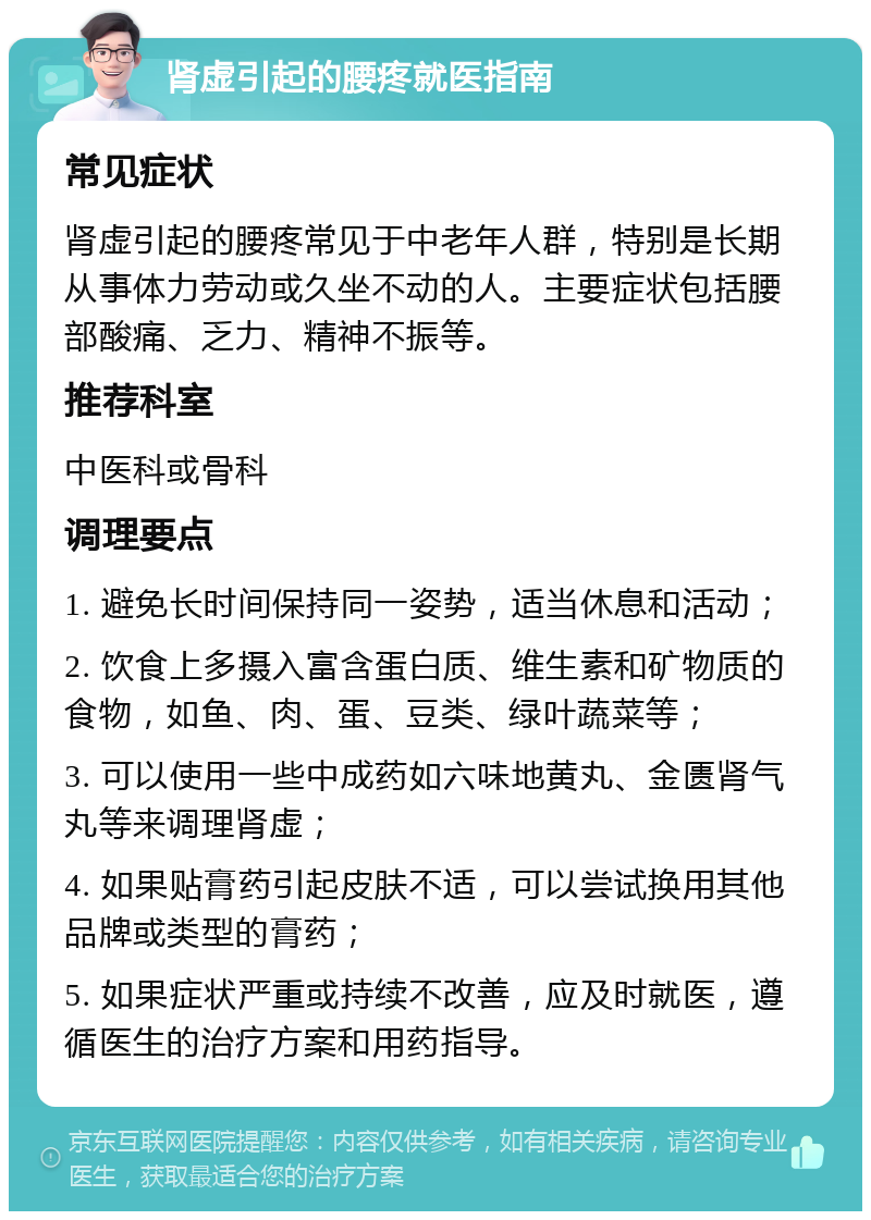 肾虚引起的腰疼就医指南 常见症状 肾虚引起的腰疼常见于中老年人群，特别是长期从事体力劳动或久坐不动的人。主要症状包括腰部酸痛、乏力、精神不振等。 推荐科室 中医科或骨科 调理要点 1. 避免长时间保持同一姿势，适当休息和活动； 2. 饮食上多摄入富含蛋白质、维生素和矿物质的食物，如鱼、肉、蛋、豆类、绿叶蔬菜等； 3. 可以使用一些中成药如六味地黄丸、金匮肾气丸等来调理肾虚； 4. 如果贴膏药引起皮肤不适，可以尝试换用其他品牌或类型的膏药； 5. 如果症状严重或持续不改善，应及时就医，遵循医生的治疗方案和用药指导。