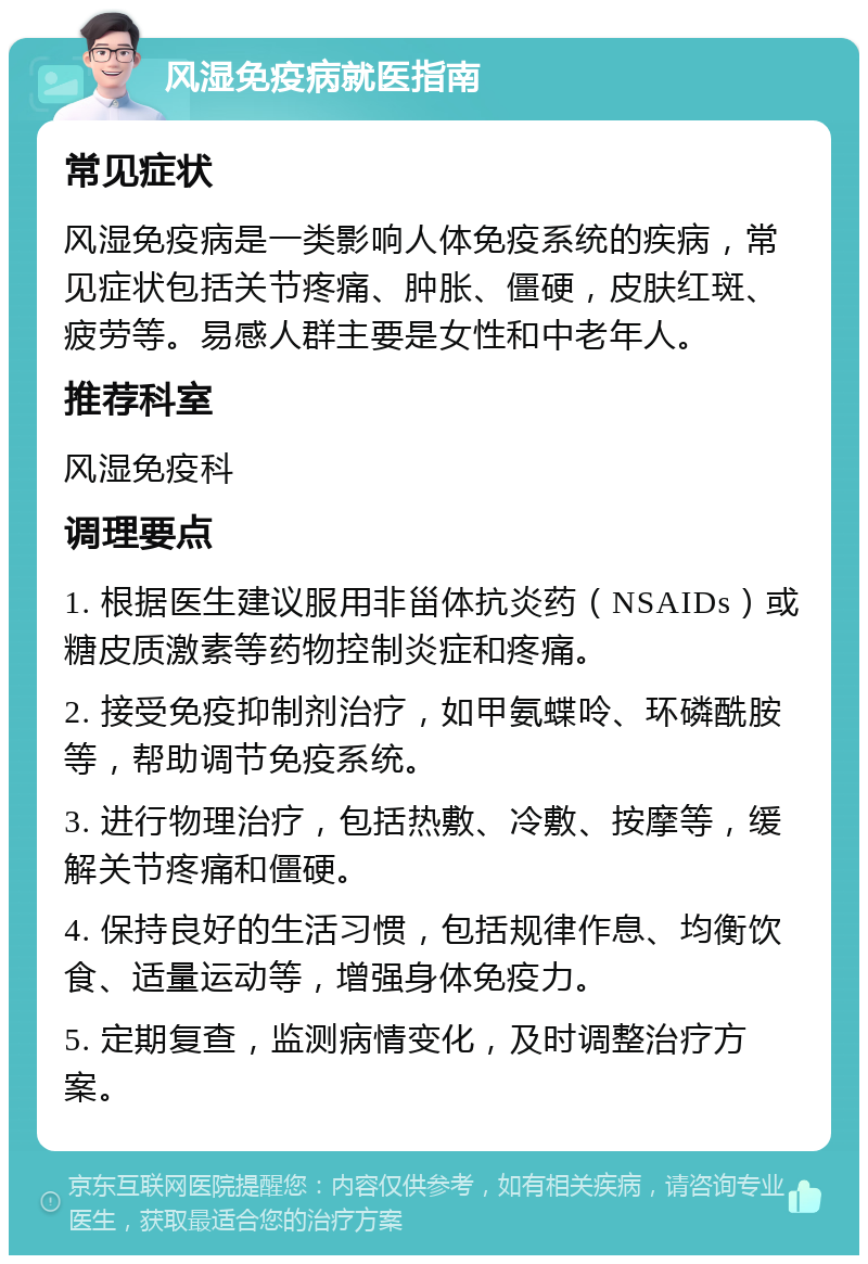 风湿免疫病就医指南 常见症状 风湿免疫病是一类影响人体免疫系统的疾病，常见症状包括关节疼痛、肿胀、僵硬，皮肤红斑、疲劳等。易感人群主要是女性和中老年人。 推荐科室 风湿免疫科 调理要点 1. 根据医生建议服用非甾体抗炎药（NSAIDs）或糖皮质激素等药物控制炎症和疼痛。 2. 接受免疫抑制剂治疗，如甲氨蝶呤、环磷酰胺等，帮助调节免疫系统。 3. 进行物理治疗，包括热敷、冷敷、按摩等，缓解关节疼痛和僵硬。 4. 保持良好的生活习惯，包括规律作息、均衡饮食、适量运动等，增强身体免疫力。 5. 定期复查，监测病情变化，及时调整治疗方案。