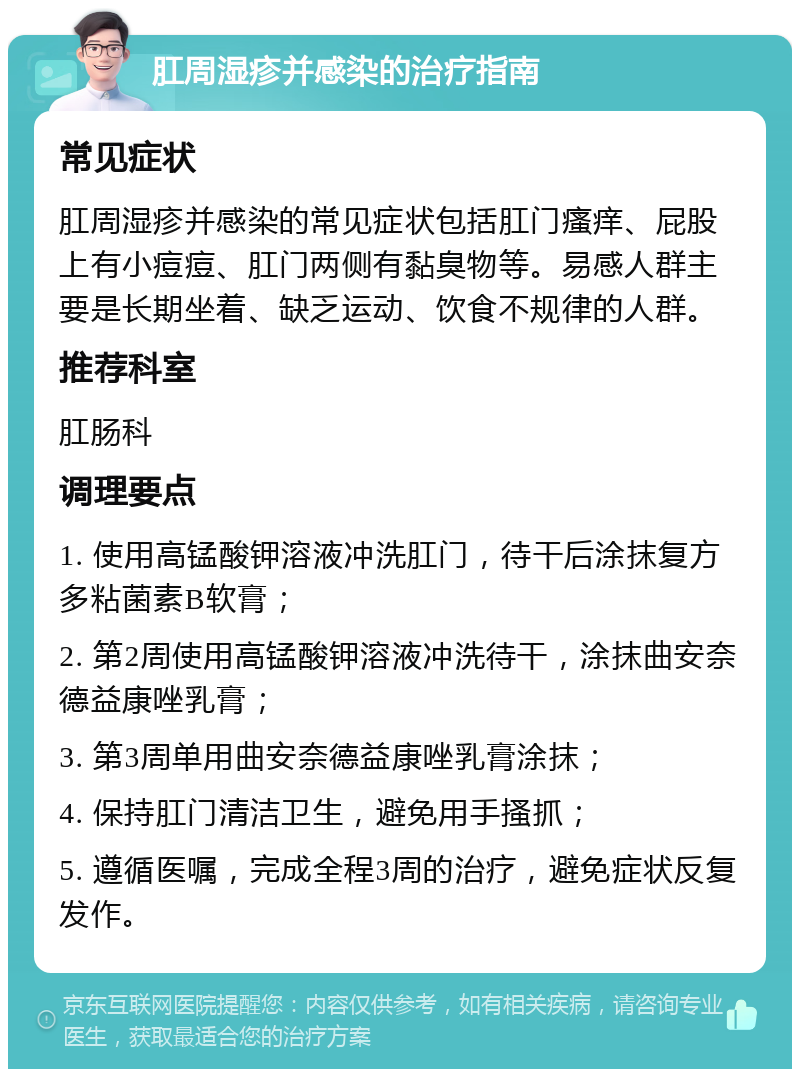 肛周湿疹并感染的治疗指南 常见症状 肛周湿疹并感染的常见症状包括肛门瘙痒、屁股上有小痘痘、肛门两侧有黏臭物等。易感人群主要是长期坐着、缺乏运动、饮食不规律的人群。 推荐科室 肛肠科 调理要点 1. 使用高锰酸钾溶液冲洗肛门，待干后涂抹复方多粘菌素B软膏； 2. 第2周使用高锰酸钾溶液冲洗待干，涂抹曲安奈德益康唑乳膏； 3. 第3周单用曲安奈德益康唑乳膏涂抹； 4. 保持肛门清洁卫生，避免用手搔抓； 5. 遵循医嘱，完成全程3周的治疗，避免症状反复发作。