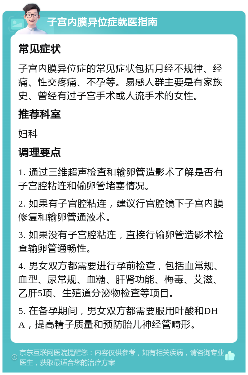 子宫内膜异位症就医指南 常见症状 子宫内膜异位症的常见症状包括月经不规律、经痛、性交疼痛、不孕等。易感人群主要是有家族史、曾经有过子宫手术或人流手术的女性。 推荐科室 妇科 调理要点 1. 通过三维超声检查和输卵管造影术了解是否有子宫腔粘连和输卵管堵塞情况。 2. 如果有子宫腔粘连，建议行宫腔镜下子宫内膜修复和输卵管通液术。 3. 如果没有子宫腔粘连，直接行输卵管造影术检查输卵管通畅性。 4. 男女双方都需要进行孕前检查，包括血常规、血型、尿常规、血糖、肝肾功能、梅毒、艾滋、乙肝5项、生殖道分泌物检查等项目。 5. 在备孕期间，男女双方都需要服用叶酸和DHA，提高精子质量和预防胎儿神经管畸形。