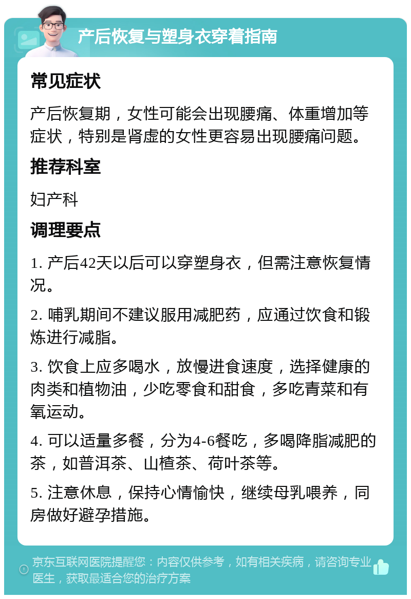 产后恢复与塑身衣穿着指南 常见症状 产后恢复期，女性可能会出现腰痛、体重增加等症状，特别是肾虚的女性更容易出现腰痛问题。 推荐科室 妇产科 调理要点 1. 产后42天以后可以穿塑身衣，但需注意恢复情况。 2. 哺乳期间不建议服用减肥药，应通过饮食和锻炼进行减脂。 3. 饮食上应多喝水，放慢进食速度，选择健康的肉类和植物油，少吃零食和甜食，多吃青菜和有氧运动。 4. 可以适量多餐，分为4-6餐吃，多喝降脂减肥的茶，如普洱茶、山楂茶、荷叶茶等。 5. 注意休息，保持心情愉快，继续母乳喂养，同房做好避孕措施。