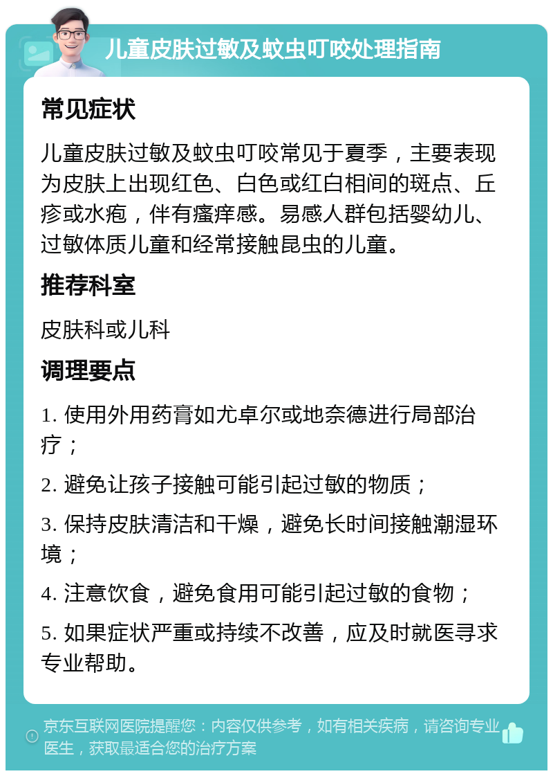 儿童皮肤过敏及蚊虫叮咬处理指南 常见症状 儿童皮肤过敏及蚊虫叮咬常见于夏季，主要表现为皮肤上出现红色、白色或红白相间的斑点、丘疹或水疱，伴有瘙痒感。易感人群包括婴幼儿、过敏体质儿童和经常接触昆虫的儿童。 推荐科室 皮肤科或儿科 调理要点 1. 使用外用药膏如尤卓尔或地奈德进行局部治疗； 2. 避免让孩子接触可能引起过敏的物质； 3. 保持皮肤清洁和干燥，避免长时间接触潮湿环境； 4. 注意饮食，避免食用可能引起过敏的食物； 5. 如果症状严重或持续不改善，应及时就医寻求专业帮助。