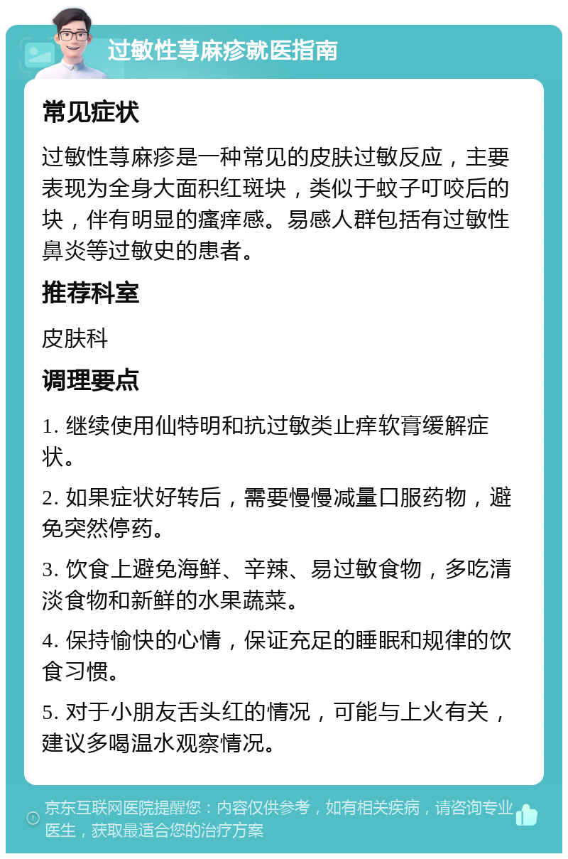 过敏性荨麻疹就医指南 常见症状 过敏性荨麻疹是一种常见的皮肤过敏反应，主要表现为全身大面积红斑块，类似于蚊子叮咬后的块，伴有明显的瘙痒感。易感人群包括有过敏性鼻炎等过敏史的患者。 推荐科室 皮肤科 调理要点 1. 继续使用仙特明和抗过敏类止痒软膏缓解症状。 2. 如果症状好转后，需要慢慢减量口服药物，避免突然停药。 3. 饮食上避免海鲜、辛辣、易过敏食物，多吃清淡食物和新鲜的水果蔬菜。 4. 保持愉快的心情，保证充足的睡眠和规律的饮食习惯。 5. 对于小朋友舌头红的情况，可能与上火有关，建议多喝温水观察情况。