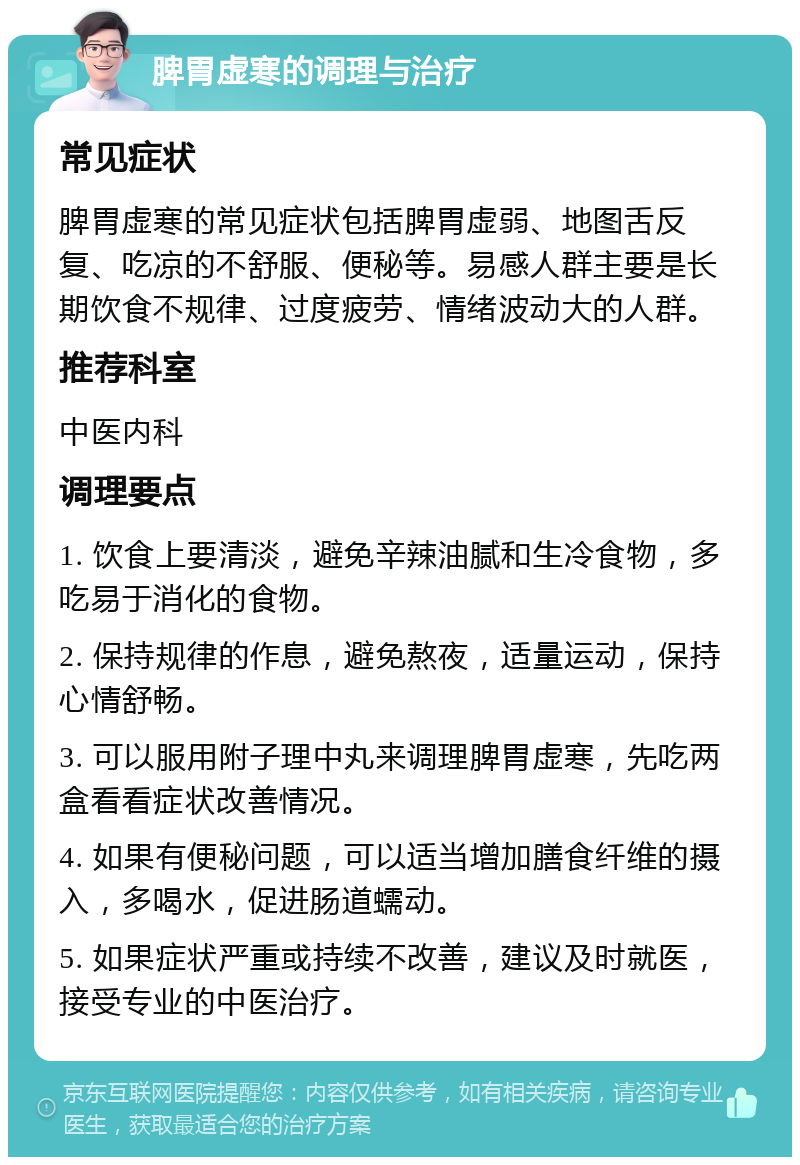 脾胃虚寒的调理与治疗 常见症状 脾胃虚寒的常见症状包括脾胃虚弱、地图舌反复、吃凉的不舒服、便秘等。易感人群主要是长期饮食不规律、过度疲劳、情绪波动大的人群。 推荐科室 中医内科 调理要点 1. 饮食上要清淡，避免辛辣油腻和生冷食物，多吃易于消化的食物。 2. 保持规律的作息，避免熬夜，适量运动，保持心情舒畅。 3. 可以服用附子理中丸来调理脾胃虚寒，先吃两盒看看症状改善情况。 4. 如果有便秘问题，可以适当增加膳食纤维的摄入，多喝水，促进肠道蠕动。 5. 如果症状严重或持续不改善，建议及时就医，接受专业的中医治疗。