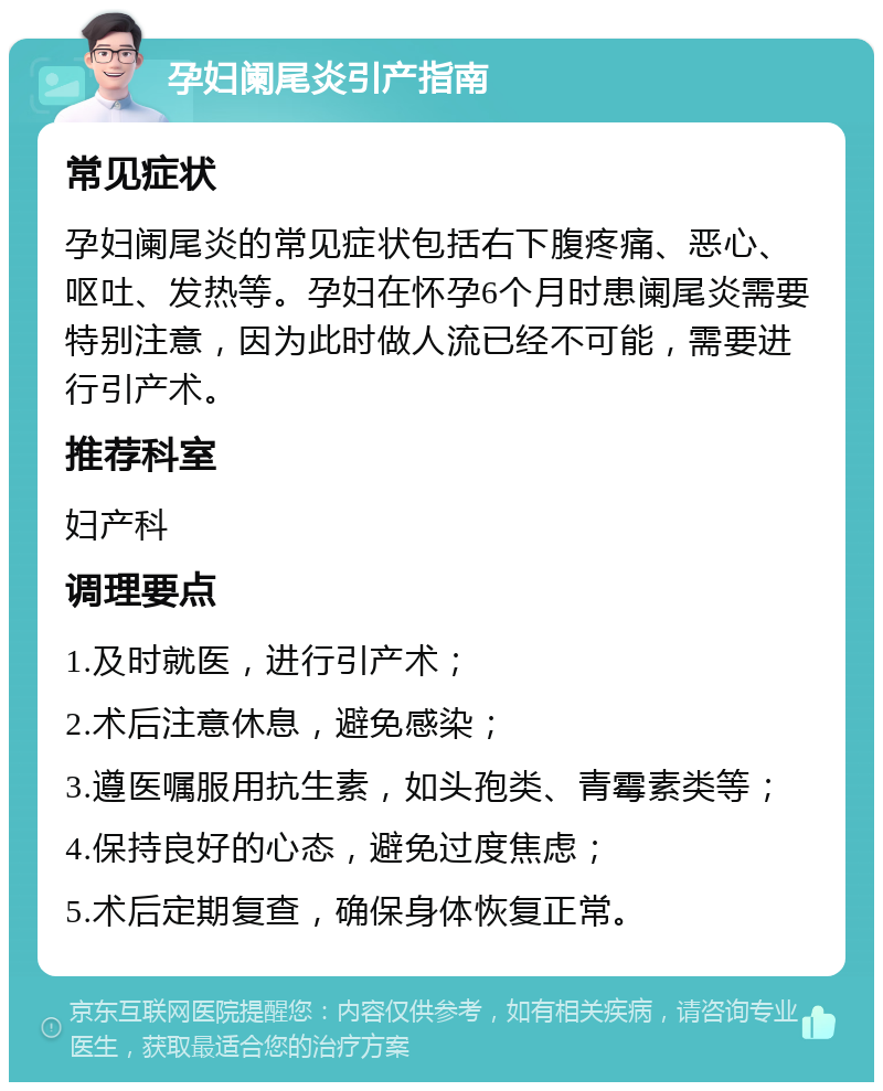 孕妇阑尾炎引产指南 常见症状 孕妇阑尾炎的常见症状包括右下腹疼痛、恶心、呕吐、发热等。孕妇在怀孕6个月时患阑尾炎需要特别注意，因为此时做人流已经不可能，需要进行引产术。 推荐科室 妇产科 调理要点 1.及时就医，进行引产术； 2.术后注意休息，避免感染； 3.遵医嘱服用抗生素，如头孢类、青霉素类等； 4.保持良好的心态，避免过度焦虑； 5.术后定期复查，确保身体恢复正常。