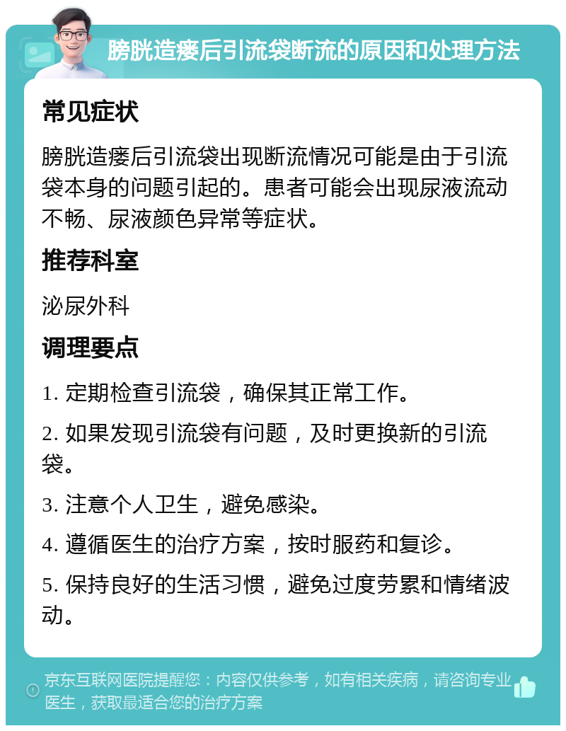 膀胱造瘘后引流袋断流的原因和处理方法 常见症状 膀胱造瘘后引流袋出现断流情况可能是由于引流袋本身的问题引起的。患者可能会出现尿液流动不畅、尿液颜色异常等症状。 推荐科室 泌尿外科 调理要点 1. 定期检查引流袋，确保其正常工作。 2. 如果发现引流袋有问题，及时更换新的引流袋。 3. 注意个人卫生，避免感染。 4. 遵循医生的治疗方案，按时服药和复诊。 5. 保持良好的生活习惯，避免过度劳累和情绪波动。