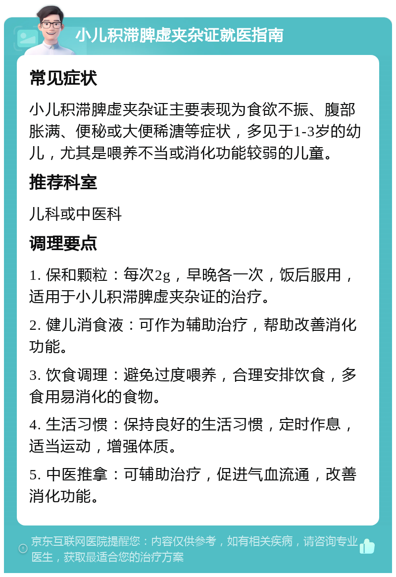 小儿积滞脾虚夹杂证就医指南 常见症状 小儿积滞脾虚夹杂证主要表现为食欲不振、腹部胀满、便秘或大便稀溏等症状，多见于1-3岁的幼儿，尤其是喂养不当或消化功能较弱的儿童。 推荐科室 儿科或中医科 调理要点 1. 保和颗粒：每次2g，早晚各一次，饭后服用，适用于小儿积滞脾虚夹杂证的治疗。 2. 健儿消食液：可作为辅助治疗，帮助改善消化功能。 3. 饮食调理：避免过度喂养，合理安排饮食，多食用易消化的食物。 4. 生活习惯：保持良好的生活习惯，定时作息，适当运动，增强体质。 5. 中医推拿：可辅助治疗，促进气血流通，改善消化功能。