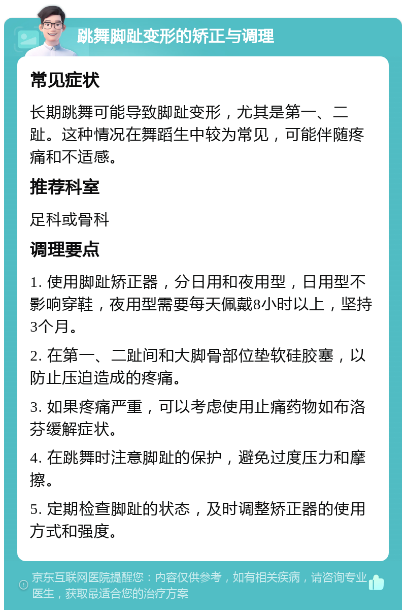 跳舞脚趾变形的矫正与调理 常见症状 长期跳舞可能导致脚趾变形，尤其是第一、二趾。这种情况在舞蹈生中较为常见，可能伴随疼痛和不适感。 推荐科室 足科或骨科 调理要点 1. 使用脚趾矫正器，分日用和夜用型，日用型不影响穿鞋，夜用型需要每天佩戴8小时以上，坚持3个月。 2. 在第一、二趾间和大脚骨部位垫软硅胶塞，以防止压迫造成的疼痛。 3. 如果疼痛严重，可以考虑使用止痛药物如布洛芬缓解症状。 4. 在跳舞时注意脚趾的保护，避免过度压力和摩擦。 5. 定期检查脚趾的状态，及时调整矫正器的使用方式和强度。