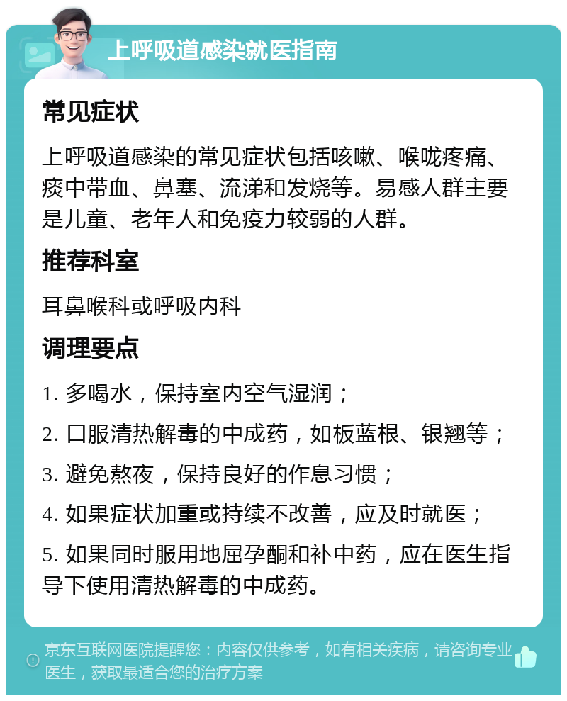 上呼吸道感染就医指南 常见症状 上呼吸道感染的常见症状包括咳嗽、喉咙疼痛、痰中带血、鼻塞、流涕和发烧等。易感人群主要是儿童、老年人和免疫力较弱的人群。 推荐科室 耳鼻喉科或呼吸内科 调理要点 1. 多喝水，保持室内空气湿润； 2. 口服清热解毒的中成药，如板蓝根、银翘等； 3. 避免熬夜，保持良好的作息习惯； 4. 如果症状加重或持续不改善，应及时就医； 5. 如果同时服用地屈孕酮和补中药，应在医生指导下使用清热解毒的中成药。