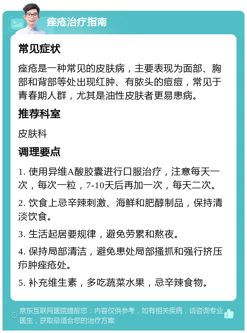 痤疮治疗指南 常见症状 痤疮是一种常见的皮肤病，主要表现为面部、胸部和背部等处出现红肿、有脓头的痘痘，常见于青春期人群，尤其是油性皮肤者更易患病。 推荐科室 皮肤科 调理要点 1. 使用异维A酸胶囊进行口服治疗，注意每天一次，每次一粒，7-10天后再加一次，每天二次。 2. 饮食上忌辛辣刺激、海鲜和肥醇制品，保持清淡饮食。 3. 生活起居要规律，避免劳累和熬夜。 4. 保持局部清洁，避免患处局部搔抓和强行挤压疖肿痤疮处。 5. 补充维生素，多吃蔬菜水果，忌辛辣食物。