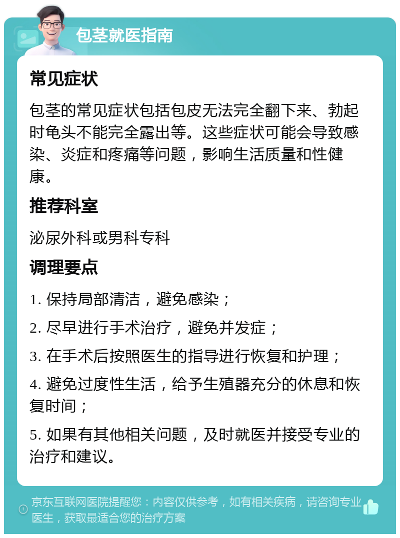 包茎就医指南 常见症状 包茎的常见症状包括包皮无法完全翻下来、勃起时龟头不能完全露出等。这些症状可能会导致感染、炎症和疼痛等问题，影响生活质量和性健康。 推荐科室 泌尿外科或男科专科 调理要点 1. 保持局部清洁，避免感染； 2. 尽早进行手术治疗，避免并发症； 3. 在手术后按照医生的指导进行恢复和护理； 4. 避免过度性生活，给予生殖器充分的休息和恢复时间； 5. 如果有其他相关问题，及时就医并接受专业的治疗和建议。