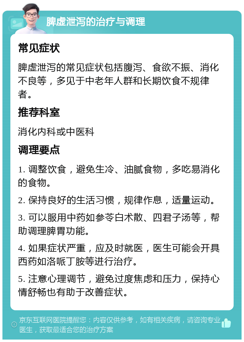 脾虚泄泻的治疗与调理 常见症状 脾虚泄泻的常见症状包括腹泻、食欲不振、消化不良等，多见于中老年人群和长期饮食不规律者。 推荐科室 消化内科或中医科 调理要点 1. 调整饮食，避免生冷、油腻食物，多吃易消化的食物。 2. 保持良好的生活习惯，规律作息，适量运动。 3. 可以服用中药如参苓白术散、四君子汤等，帮助调理脾胃功能。 4. 如果症状严重，应及时就医，医生可能会开具西药如洛哌丁胺等进行治疗。 5. 注意心理调节，避免过度焦虑和压力，保持心情舒畅也有助于改善症状。