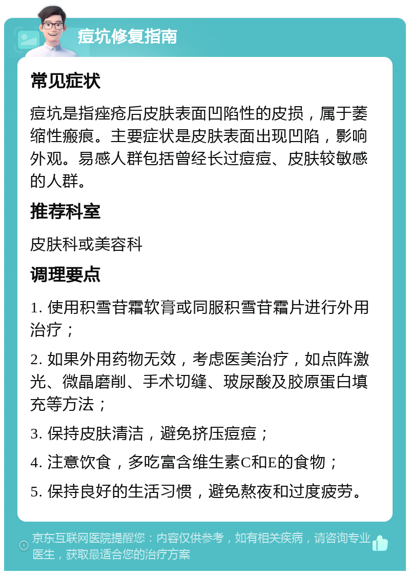 痘坑修复指南 常见症状 痘坑是指痤疮后皮肤表面凹陷性的皮损，属于萎缩性瘢痕。主要症状是皮肤表面出现凹陷，影响外观。易感人群包括曾经长过痘痘、皮肤较敏感的人群。 推荐科室 皮肤科或美容科 调理要点 1. 使用积雪苷霜软膏或同服积雪苷霜片进行外用治疗； 2. 如果外用药物无效，考虑医美治疗，如点阵激光、微晶磨削、手术切缝、玻尿酸及胶原蛋白填充等方法； 3. 保持皮肤清洁，避免挤压痘痘； 4. 注意饮食，多吃富含维生素C和E的食物； 5. 保持良好的生活习惯，避免熬夜和过度疲劳。