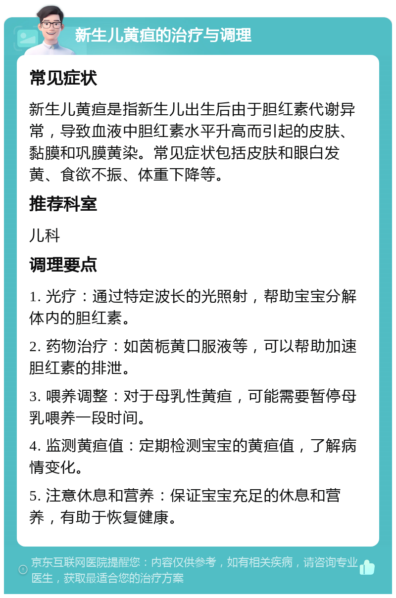 新生儿黄疸的治疗与调理 常见症状 新生儿黄疸是指新生儿出生后由于胆红素代谢异常，导致血液中胆红素水平升高而引起的皮肤、黏膜和巩膜黄染。常见症状包括皮肤和眼白发黄、食欲不振、体重下降等。 推荐科室 儿科 调理要点 1. 光疗：通过特定波长的光照射，帮助宝宝分解体内的胆红素。 2. 药物治疗：如茵栀黄口服液等，可以帮助加速胆红素的排泄。 3. 喂养调整：对于母乳性黄疸，可能需要暂停母乳喂养一段时间。 4. 监测黄疸值：定期检测宝宝的黄疸值，了解病情变化。 5. 注意休息和营养：保证宝宝充足的休息和营养，有助于恢复健康。