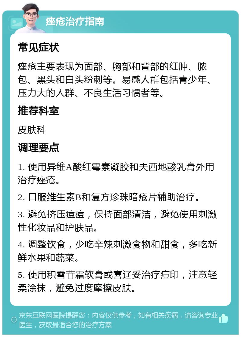 痤疮治疗指南 常见症状 痤疮主要表现为面部、胸部和背部的红肿、脓包、黑头和白头粉刺等。易感人群包括青少年、压力大的人群、不良生活习惯者等。 推荐科室 皮肤科 调理要点 1. 使用异维A酸红霉素凝胶和夫西地酸乳膏外用治疗痤疮。 2. 口服维生素B和复方珍珠暗疮片辅助治疗。 3. 避免挤压痘痘，保持面部清洁，避免使用刺激性化妆品和护肤品。 4. 调整饮食，少吃辛辣刺激食物和甜食，多吃新鲜水果和蔬菜。 5. 使用积雪苷霜软膏或喜辽妥治疗痘印，注意轻柔涂抹，避免过度摩擦皮肤。