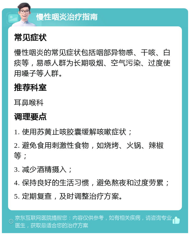 慢性咽炎治疗指南 常见症状 慢性咽炎的常见症状包括咽部异物感、干咳、白痰等，易感人群为长期吸烟、空气污染、过度使用嗓子等人群。 推荐科室 耳鼻喉科 调理要点 1. 使用苏黄止咳胶囊缓解咳嗽症状； 2. 避免食用刺激性食物，如烧烤、火锅、辣椒等； 3. 减少酒精摄入； 4. 保持良好的生活习惯，避免熬夜和过度劳累； 5. 定期复查，及时调整治疗方案。