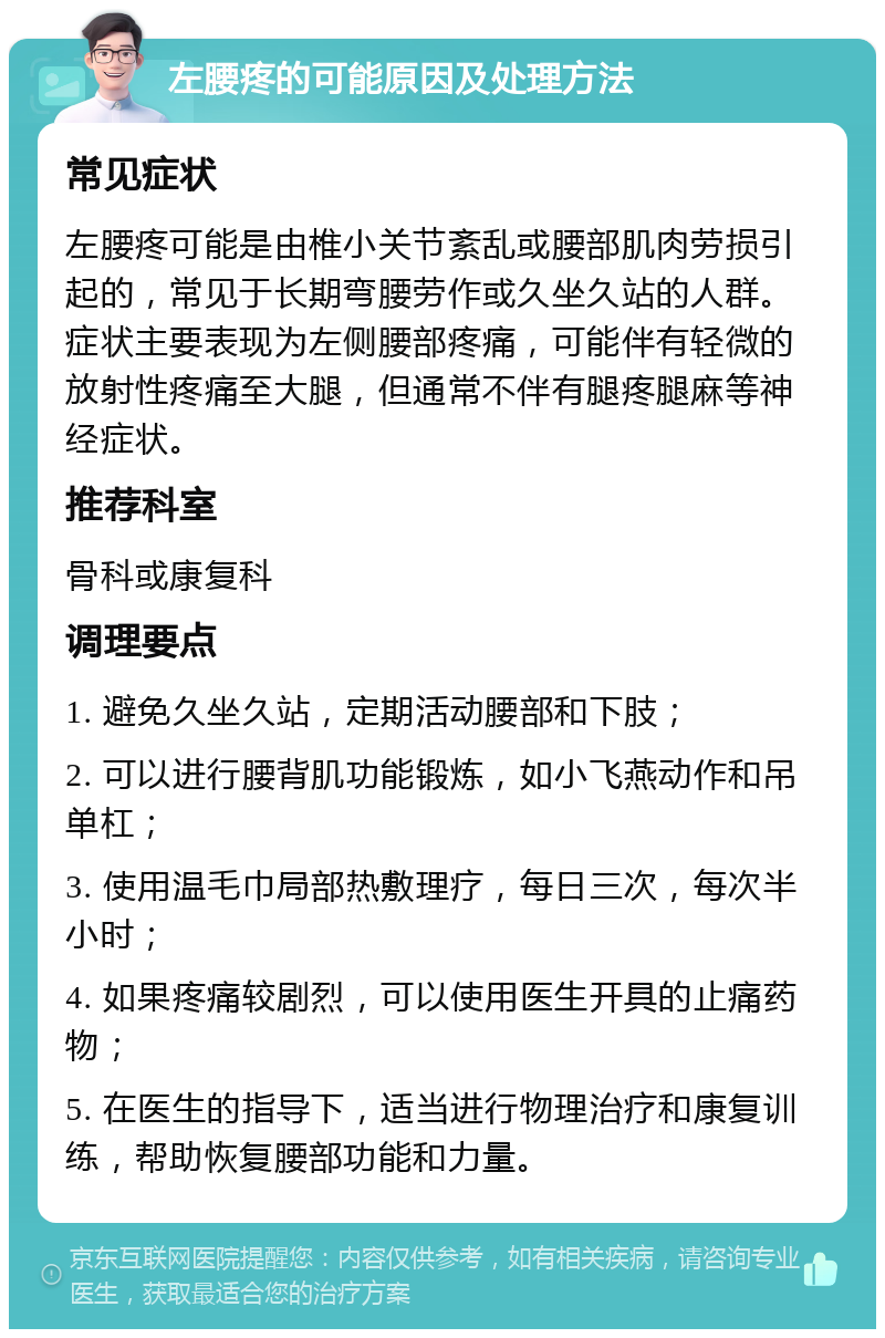 左腰疼的可能原因及处理方法 常见症状 左腰疼可能是由椎小关节紊乱或腰部肌肉劳损引起的，常见于长期弯腰劳作或久坐久站的人群。症状主要表现为左侧腰部疼痛，可能伴有轻微的放射性疼痛至大腿，但通常不伴有腿疼腿麻等神经症状。 推荐科室 骨科或康复科 调理要点 1. 避免久坐久站，定期活动腰部和下肢； 2. 可以进行腰背肌功能锻炼，如小飞燕动作和吊单杠； 3. 使用温毛巾局部热敷理疗，每日三次，每次半小时； 4. 如果疼痛较剧烈，可以使用医生开具的止痛药物； 5. 在医生的指导下，适当进行物理治疗和康复训练，帮助恢复腰部功能和力量。