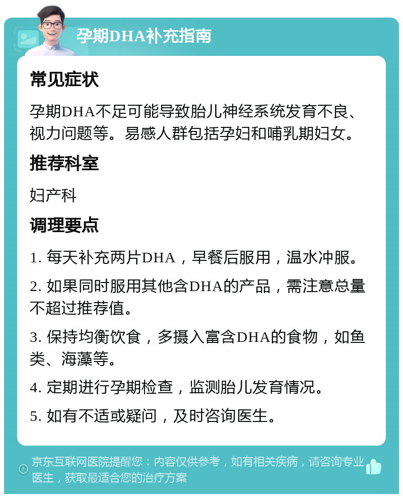 孕期DHA补充指南 常见症状 孕期DHA不足可能导致胎儿神经系统发育不良、视力问题等。易感人群包括孕妇和哺乳期妇女。 推荐科室 妇产科 调理要点 1. 每天补充两片DHA，早餐后服用，温水冲服。 2. 如果同时服用其他含DHA的产品，需注意总量不超过推荐值。 3. 保持均衡饮食，多摄入富含DHA的食物，如鱼类、海藻等。 4. 定期进行孕期检查，监测胎儿发育情况。 5. 如有不适或疑问，及时咨询医生。