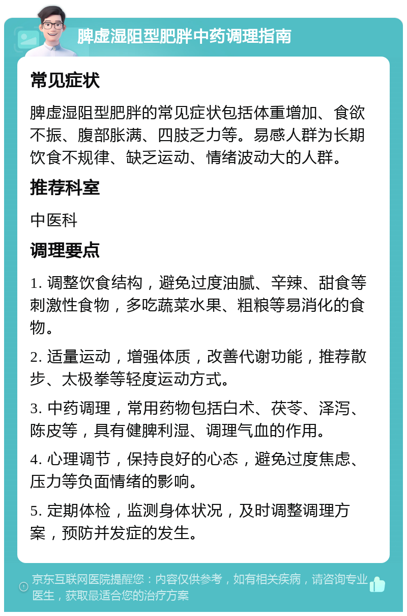 脾虚湿阻型肥胖中药调理指南 常见症状 脾虚湿阻型肥胖的常见症状包括体重增加、食欲不振、腹部胀满、四肢乏力等。易感人群为长期饮食不规律、缺乏运动、情绪波动大的人群。 推荐科室 中医科 调理要点 1. 调整饮食结构，避免过度油腻、辛辣、甜食等刺激性食物，多吃蔬菜水果、粗粮等易消化的食物。 2. 适量运动，增强体质，改善代谢功能，推荐散步、太极拳等轻度运动方式。 3. 中药调理，常用药物包括白术、茯苓、泽泻、陈皮等，具有健脾利湿、调理气血的作用。 4. 心理调节，保持良好的心态，避免过度焦虑、压力等负面情绪的影响。 5. 定期体检，监测身体状况，及时调整调理方案，预防并发症的发生。