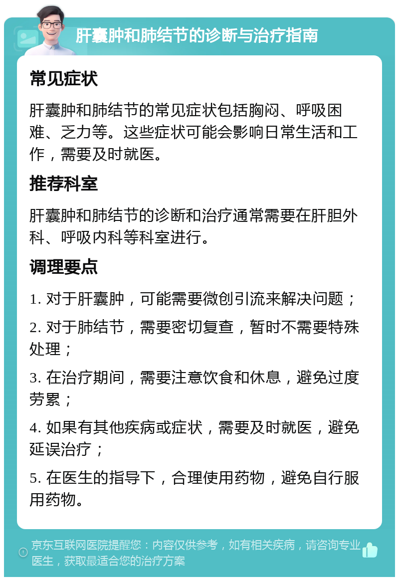 肝囊肿和肺结节的诊断与治疗指南 常见症状 肝囊肿和肺结节的常见症状包括胸闷、呼吸困难、乏力等。这些症状可能会影响日常生活和工作，需要及时就医。 推荐科室 肝囊肿和肺结节的诊断和治疗通常需要在肝胆外科、呼吸内科等科室进行。 调理要点 1. 对于肝囊肿，可能需要微创引流来解决问题； 2. 对于肺结节，需要密切复查，暂时不需要特殊处理； 3. 在治疗期间，需要注意饮食和休息，避免过度劳累； 4. 如果有其他疾病或症状，需要及时就医，避免延误治疗； 5. 在医生的指导下，合理使用药物，避免自行服用药物。