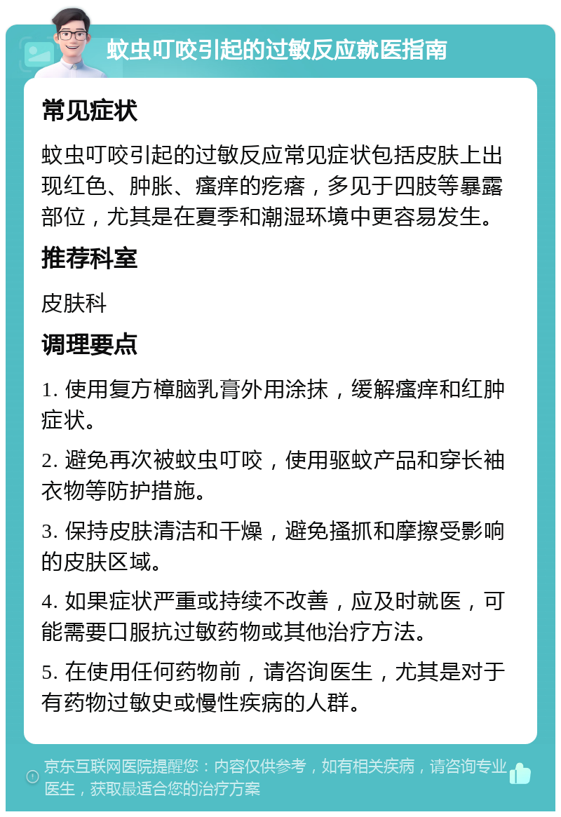 蚊虫叮咬引起的过敏反应就医指南 常见症状 蚊虫叮咬引起的过敏反应常见症状包括皮肤上出现红色、肿胀、瘙痒的疙瘩，多见于四肢等暴露部位，尤其是在夏季和潮湿环境中更容易发生。 推荐科室 皮肤科 调理要点 1. 使用复方樟脑乳膏外用涂抹，缓解瘙痒和红肿症状。 2. 避免再次被蚊虫叮咬，使用驱蚊产品和穿长袖衣物等防护措施。 3. 保持皮肤清洁和干燥，避免搔抓和摩擦受影响的皮肤区域。 4. 如果症状严重或持续不改善，应及时就医，可能需要口服抗过敏药物或其他治疗方法。 5. 在使用任何药物前，请咨询医生，尤其是对于有药物过敏史或慢性疾病的人群。