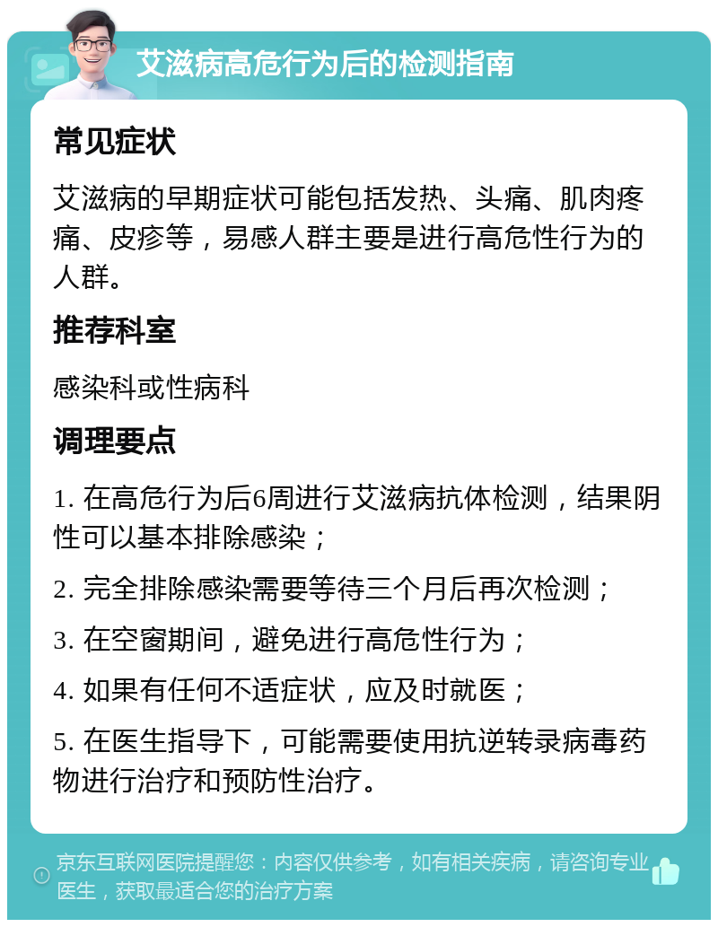 艾滋病高危行为后的检测指南 常见症状 艾滋病的早期症状可能包括发热、头痛、肌肉疼痛、皮疹等，易感人群主要是进行高危性行为的人群。 推荐科室 感染科或性病科 调理要点 1. 在高危行为后6周进行艾滋病抗体检测，结果阴性可以基本排除感染； 2. 完全排除感染需要等待三个月后再次检测； 3. 在空窗期间，避免进行高危性行为； 4. 如果有任何不适症状，应及时就医； 5. 在医生指导下，可能需要使用抗逆转录病毒药物进行治疗和预防性治疗。