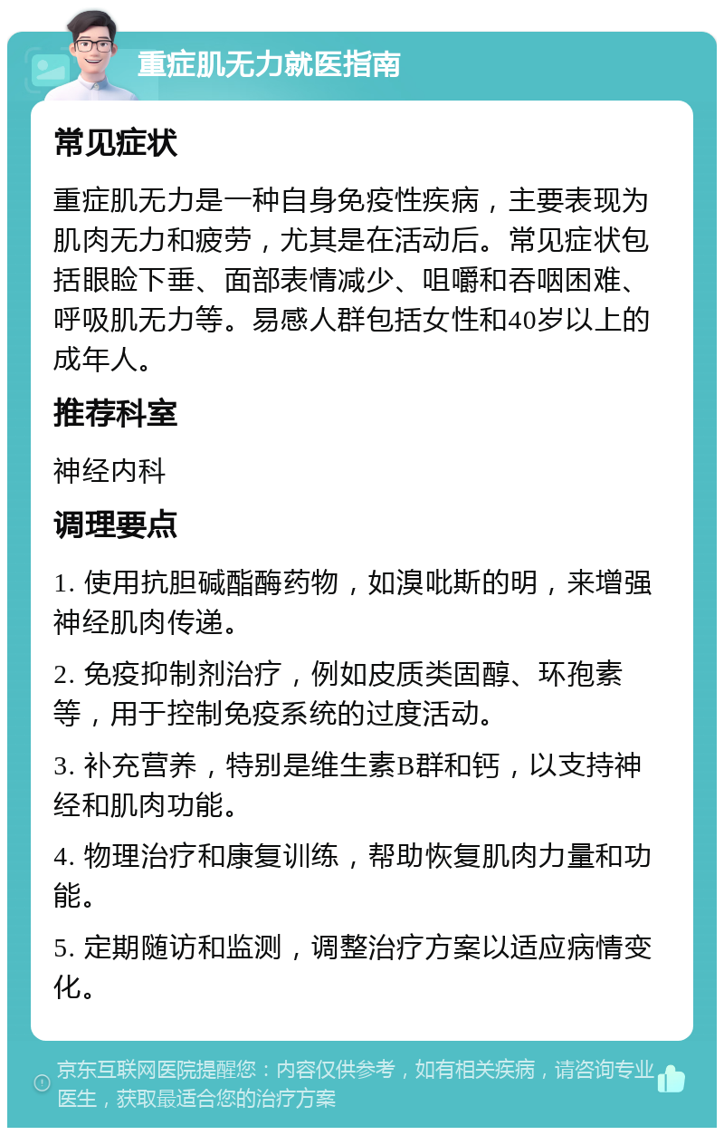 重症肌无力就医指南 常见症状 重症肌无力是一种自身免疫性疾病，主要表现为肌肉无力和疲劳，尤其是在活动后。常见症状包括眼睑下垂、面部表情减少、咀嚼和吞咽困难、呼吸肌无力等。易感人群包括女性和40岁以上的成年人。 推荐科室 神经内科 调理要点 1. 使用抗胆碱酯酶药物，如溴吡斯的明，来增强神经肌肉传递。 2. 免疫抑制剂治疗，例如皮质类固醇、环孢素等，用于控制免疫系统的过度活动。 3. 补充营养，特别是维生素B群和钙，以支持神经和肌肉功能。 4. 物理治疗和康复训练，帮助恢复肌肉力量和功能。 5. 定期随访和监测，调整治疗方案以适应病情变化。