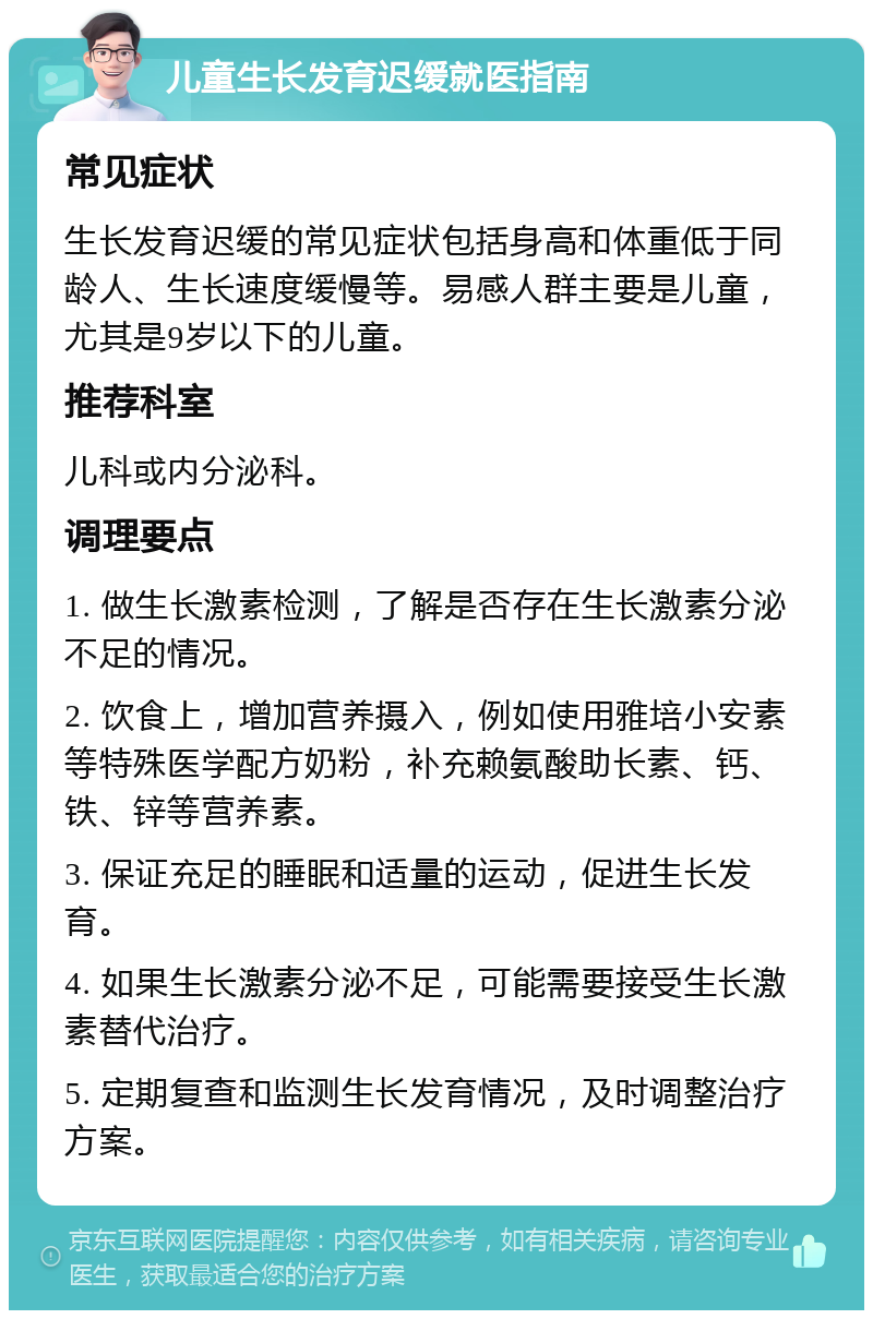 儿童生长发育迟缓就医指南 常见症状 生长发育迟缓的常见症状包括身高和体重低于同龄人、生长速度缓慢等。易感人群主要是儿童，尤其是9岁以下的儿童。 推荐科室 儿科或内分泌科。 调理要点 1. 做生长激素检测，了解是否存在生长激素分泌不足的情况。 2. 饮食上，增加营养摄入，例如使用雅培小安素等特殊医学配方奶粉，补充赖氨酸助长素、钙、铁、锌等营养素。 3. 保证充足的睡眠和适量的运动，促进生长发育。 4. 如果生长激素分泌不足，可能需要接受生长激素替代治疗。 5. 定期复查和监测生长发育情况，及时调整治疗方案。