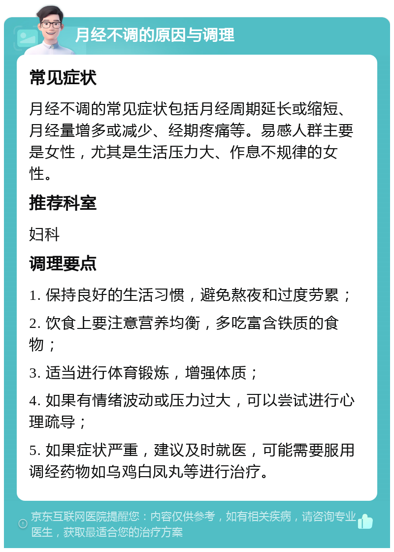 月经不调的原因与调理 常见症状 月经不调的常见症状包括月经周期延长或缩短、月经量增多或减少、经期疼痛等。易感人群主要是女性，尤其是生活压力大、作息不规律的女性。 推荐科室 妇科 调理要点 1. 保持良好的生活习惯，避免熬夜和过度劳累； 2. 饮食上要注意营养均衡，多吃富含铁质的食物； 3. 适当进行体育锻炼，增强体质； 4. 如果有情绪波动或压力过大，可以尝试进行心理疏导； 5. 如果症状严重，建议及时就医，可能需要服用调经药物如乌鸡白凤丸等进行治疗。