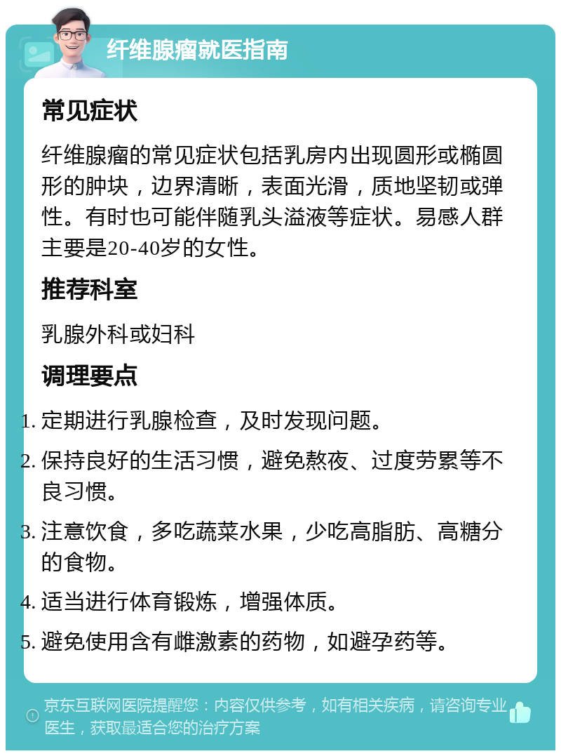 纤维腺瘤就医指南 常见症状 纤维腺瘤的常见症状包括乳房内出现圆形或椭圆形的肿块，边界清晰，表面光滑，质地坚韧或弹性。有时也可能伴随乳头溢液等症状。易感人群主要是20-40岁的女性。 推荐科室 乳腺外科或妇科 调理要点 定期进行乳腺检查，及时发现问题。 保持良好的生活习惯，避免熬夜、过度劳累等不良习惯。 注意饮食，多吃蔬菜水果，少吃高脂肪、高糖分的食物。 适当进行体育锻炼，增强体质。 避免使用含有雌激素的药物，如避孕药等。