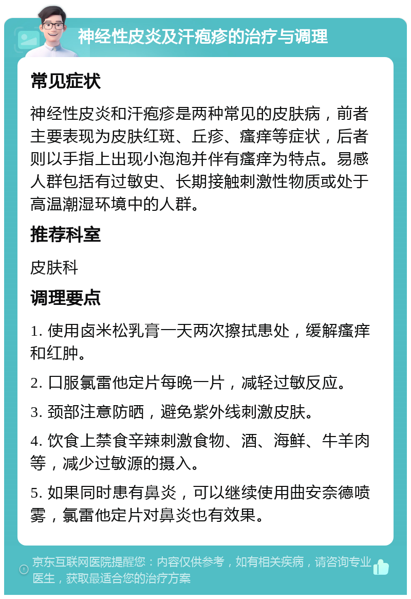 神经性皮炎及汗疱疹的治疗与调理 常见症状 神经性皮炎和汗疱疹是两种常见的皮肤病，前者主要表现为皮肤红斑、丘疹、瘙痒等症状，后者则以手指上出现小泡泡并伴有瘙痒为特点。易感人群包括有过敏史、长期接触刺激性物质或处于高温潮湿环境中的人群。 推荐科室 皮肤科 调理要点 1. 使用卤米松乳膏一天两次擦拭患处，缓解瘙痒和红肿。 2. 口服氯雷他定片每晚一片，减轻过敏反应。 3. 颈部注意防晒，避免紫外线刺激皮肤。 4. 饮食上禁食辛辣刺激食物、酒、海鲜、牛羊肉等，减少过敏源的摄入。 5. 如果同时患有鼻炎，可以继续使用曲安奈德喷雾，氯雷他定片对鼻炎也有效果。