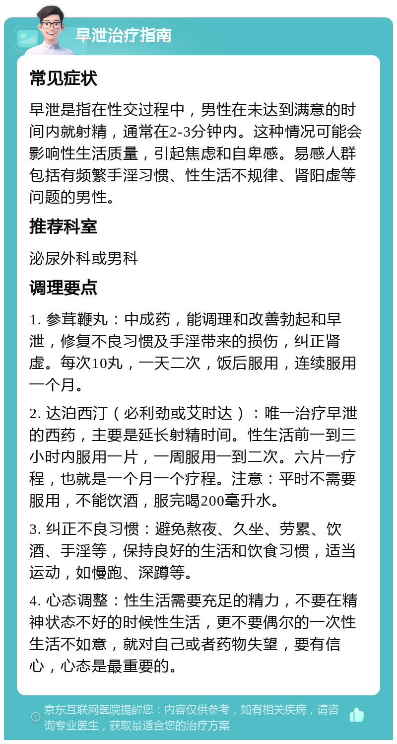 早泄治疗指南 常见症状 早泄是指在性交过程中，男性在未达到满意的时间内就射精，通常在2-3分钟内。这种情况可能会影响性生活质量，引起焦虑和自卑感。易感人群包括有频繁手淫习惯、性生活不规律、肾阳虚等问题的男性。 推荐科室 泌尿外科或男科 调理要点 1. 参茸鞭丸：中成药，能调理和改善勃起和早泄，修复不良习惯及手淫带来的损伤，纠正肾虚。每次10丸，一天二次，饭后服用，连续服用一个月。 2. 达泊西汀（必利劲或艾时达）：唯一治疗早泄的西药，主要是延长射精时间。性生活前一到三小时内服用一片，一周服用一到二次。六片一疗程，也就是一个月一个疗程。注意：平时不需要服用，不能饮酒，服完喝200毫升水。 3. 纠正不良习惯：避免熬夜、久坐、劳累、饮酒、手淫等，保持良好的生活和饮食习惯，适当运动，如慢跑、深蹲等。 4. 心态调整：性生活需要充足的精力，不要在精神状态不好的时候性生活，更不要偶尔的一次性生活不如意，就对自己或者药物失望，要有信心，心态是最重要的。