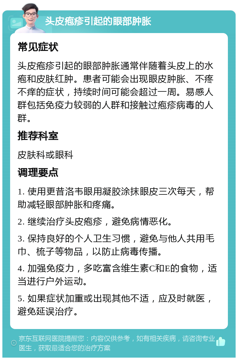 头皮疱疹引起的眼部肿胀 常见症状 头皮疱疹引起的眼部肿胀通常伴随着头皮上的水疱和皮肤红肿。患者可能会出现眼皮肿胀、不疼不痒的症状，持续时间可能会超过一周。易感人群包括免疫力较弱的人群和接触过疱疹病毒的人群。 推荐科室 皮肤科或眼科 调理要点 1. 使用更昔洛韦眼用凝胶涂抹眼皮三次每天，帮助减轻眼部肿胀和疼痛。 2. 继续治疗头皮疱疹，避免病情恶化。 3. 保持良好的个人卫生习惯，避免与他人共用毛巾、梳子等物品，以防止病毒传播。 4. 加强免疫力，多吃富含维生素C和E的食物，适当进行户外运动。 5. 如果症状加重或出现其他不适，应及时就医，避免延误治疗。