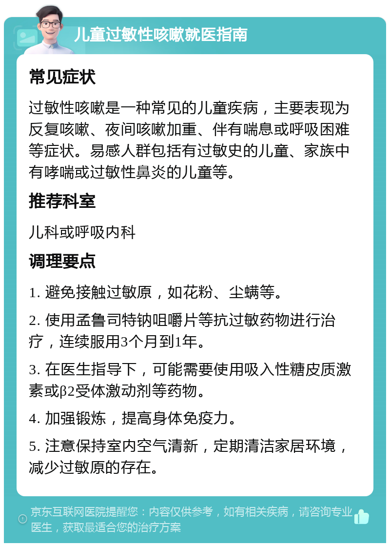 儿童过敏性咳嗽就医指南 常见症状 过敏性咳嗽是一种常见的儿童疾病，主要表现为反复咳嗽、夜间咳嗽加重、伴有喘息或呼吸困难等症状。易感人群包括有过敏史的儿童、家族中有哮喘或过敏性鼻炎的儿童等。 推荐科室 儿科或呼吸内科 调理要点 1. 避免接触过敏原，如花粉、尘螨等。 2. 使用孟鲁司特钠咀嚼片等抗过敏药物进行治疗，连续服用3个月到1年。 3. 在医生指导下，可能需要使用吸入性糖皮质激素或β2受体激动剂等药物。 4. 加强锻炼，提高身体免疫力。 5. 注意保持室内空气清新，定期清洁家居环境，减少过敏原的存在。