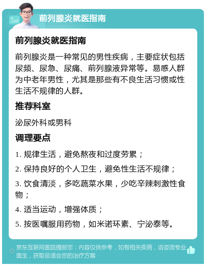 前列腺炎就医指南 前列腺炎就医指南 前列腺炎是一种常见的男性疾病，主要症状包括尿频、尿急、尿痛、前列腺液异常等。易感人群为中老年男性，尤其是那些有不良生活习惯或性生活不规律的人群。 推荐科室 泌尿外科或男科 调理要点 1. 规律生活，避免熬夜和过度劳累； 2. 保持良好的个人卫生，避免性生活不规律； 3. 饮食清淡，多吃蔬菜水果，少吃辛辣刺激性食物； 4. 适当运动，增强体质； 5. 按医嘱服用药物，如米诺环素、宁泌泰等。