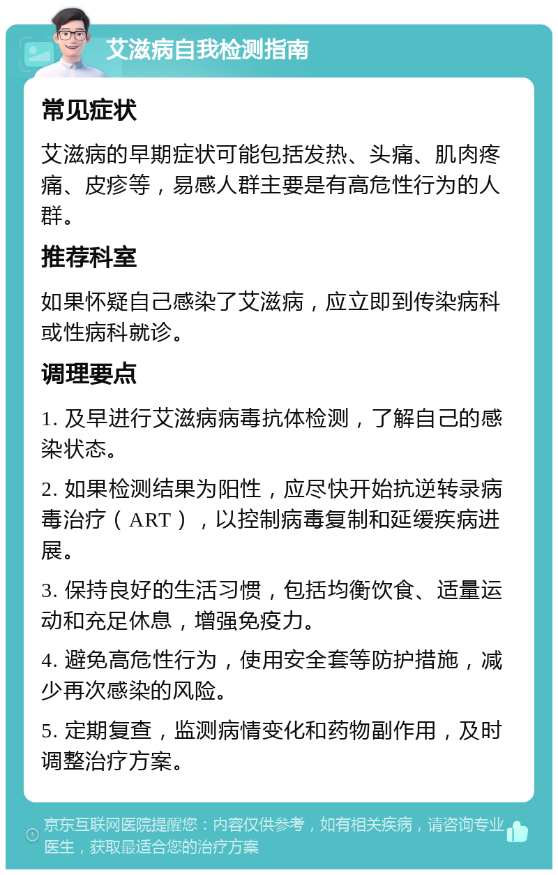 艾滋病自我检测指南 常见症状 艾滋病的早期症状可能包括发热、头痛、肌肉疼痛、皮疹等，易感人群主要是有高危性行为的人群。 推荐科室 如果怀疑自己感染了艾滋病，应立即到传染病科或性病科就诊。 调理要点 1. 及早进行艾滋病病毒抗体检测，了解自己的感染状态。 2. 如果检测结果为阳性，应尽快开始抗逆转录病毒治疗（ART），以控制病毒复制和延缓疾病进展。 3. 保持良好的生活习惯，包括均衡饮食、适量运动和充足休息，增强免疫力。 4. 避免高危性行为，使用安全套等防护措施，减少再次感染的风险。 5. 定期复查，监测病情变化和药物副作用，及时调整治疗方案。