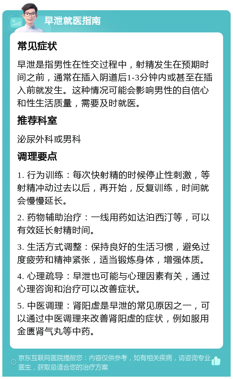 早泄就医指南 常见症状 早泄是指男性在性交过程中，射精发生在预期时间之前，通常在插入阴道后1-3分钟内或甚至在插入前就发生。这种情况可能会影响男性的自信心和性生活质量，需要及时就医。 推荐科室 泌尿外科或男科 调理要点 1. 行为训练：每次快射精的时候停止性刺激，等射精冲动过去以后，再开始，反复训练，时间就会慢慢延长。 2. 药物辅助治疗：一线用药如达泊西汀等，可以有效延长射精时间。 3. 生活方式调整：保持良好的生活习惯，避免过度疲劳和精神紧张，适当锻炼身体，增强体质。 4. 心理疏导：早泄也可能与心理因素有关，通过心理咨询和治疗可以改善症状。 5. 中医调理：肾阳虚是早泄的常见原因之一，可以通过中医调理来改善肾阳虚的症状，例如服用金匮肾气丸等中药。