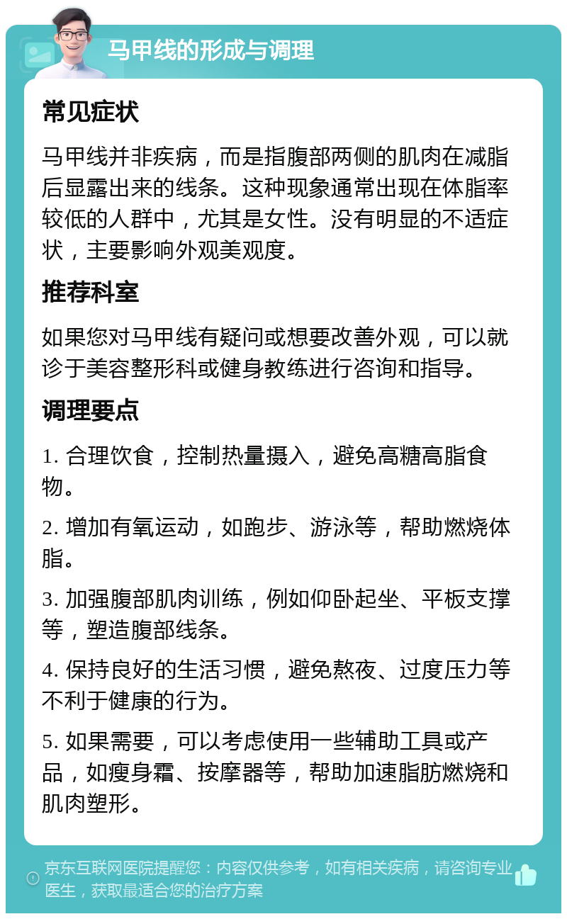 马甲线的形成与调理 常见症状 马甲线并非疾病，而是指腹部两侧的肌肉在减脂后显露出来的线条。这种现象通常出现在体脂率较低的人群中，尤其是女性。没有明显的不适症状，主要影响外观美观度。 推荐科室 如果您对马甲线有疑问或想要改善外观，可以就诊于美容整形科或健身教练进行咨询和指导。 调理要点 1. 合理饮食，控制热量摄入，避免高糖高脂食物。 2. 增加有氧运动，如跑步、游泳等，帮助燃烧体脂。 3. 加强腹部肌肉训练，例如仰卧起坐、平板支撑等，塑造腹部线条。 4. 保持良好的生活习惯，避免熬夜、过度压力等不利于健康的行为。 5. 如果需要，可以考虑使用一些辅助工具或产品，如瘦身霜、按摩器等，帮助加速脂肪燃烧和肌肉塑形。