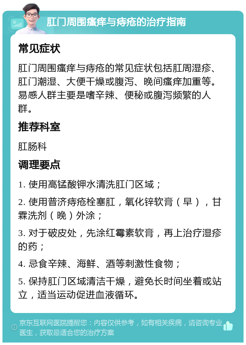 肛门周围瘙痒与痔疮的治疗指南 常见症状 肛门周围瘙痒与痔疮的常见症状包括肛周湿疹、肛门潮湿、大便干燥或腹泻、晚间瘙痒加重等。易感人群主要是嗜辛辣、便秘或腹泻频繁的人群。 推荐科室 肛肠科 调理要点 1. 使用高锰酸钾水清洗肛门区域； 2. 使用普济痔疮栓塞肛，氧化锌软膏（早），甘霖洗剂（晚）外涂； 3. 对于破皮处，先涂红霉素软膏，再上治疗湿疹的药； 4. 忌食辛辣、海鲜、酒等刺激性食物； 5. 保持肛门区域清洁干燥，避免长时间坐着或站立，适当运动促进血液循环。