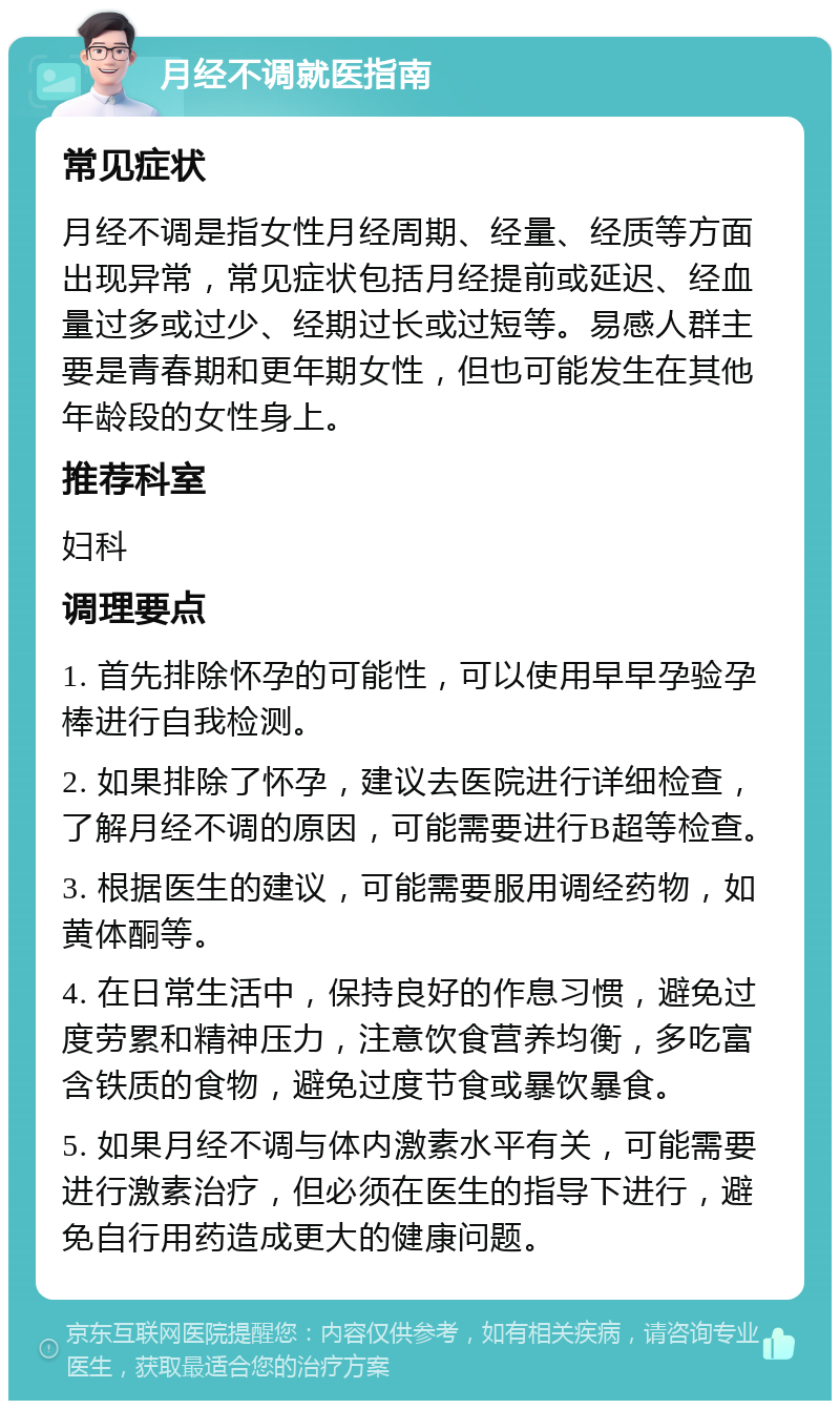 月经不调就医指南 常见症状 月经不调是指女性月经周期、经量、经质等方面出现异常，常见症状包括月经提前或延迟、经血量过多或过少、经期过长或过短等。易感人群主要是青春期和更年期女性，但也可能发生在其他年龄段的女性身上。 推荐科室 妇科 调理要点 1. 首先排除怀孕的可能性，可以使用早早孕验孕棒进行自我检测。 2. 如果排除了怀孕，建议去医院进行详细检查，了解月经不调的原因，可能需要进行B超等检查。 3. 根据医生的建议，可能需要服用调经药物，如黄体酮等。 4. 在日常生活中，保持良好的作息习惯，避免过度劳累和精神压力，注意饮食营养均衡，多吃富含铁质的食物，避免过度节食或暴饮暴食。 5. 如果月经不调与体内激素水平有关，可能需要进行激素治疗，但必须在医生的指导下进行，避免自行用药造成更大的健康问题。