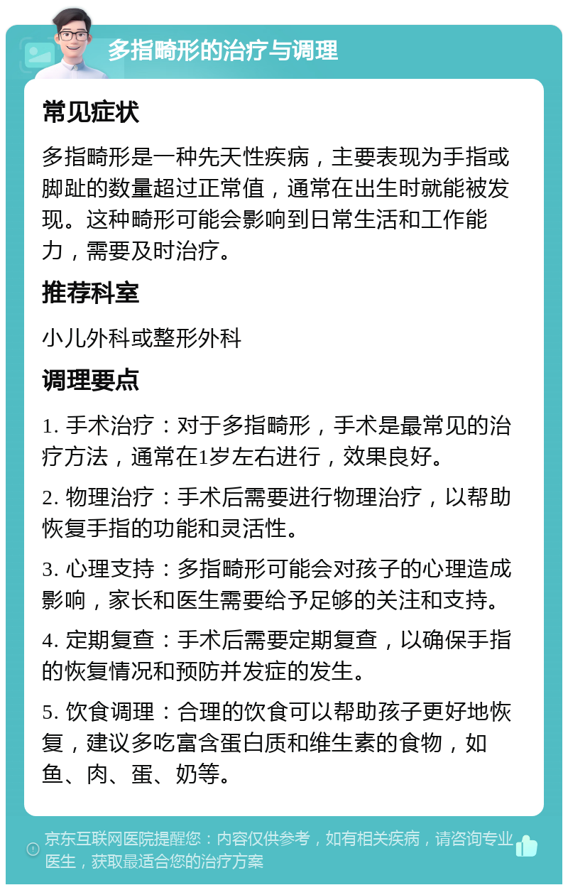 多指畸形的治疗与调理 常见症状 多指畸形是一种先天性疾病，主要表现为手指或脚趾的数量超过正常值，通常在出生时就能被发现。这种畸形可能会影响到日常生活和工作能力，需要及时治疗。 推荐科室 小儿外科或整形外科 调理要点 1. 手术治疗：对于多指畸形，手术是最常见的治疗方法，通常在1岁左右进行，效果良好。 2. 物理治疗：手术后需要进行物理治疗，以帮助恢复手指的功能和灵活性。 3. 心理支持：多指畸形可能会对孩子的心理造成影响，家长和医生需要给予足够的关注和支持。 4. 定期复查：手术后需要定期复查，以确保手指的恢复情况和预防并发症的发生。 5. 饮食调理：合理的饮食可以帮助孩子更好地恢复，建议多吃富含蛋白质和维生素的食物，如鱼、肉、蛋、奶等。