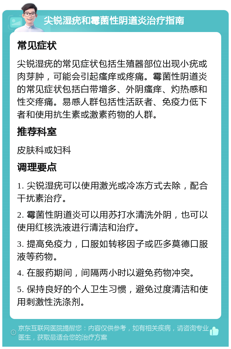 尖锐湿疣和霉菌性阴道炎治疗指南 常见症状 尖锐湿疣的常见症状包括生殖器部位出现小疣或肉芽肿，可能会引起瘙痒或疼痛。霉菌性阴道炎的常见症状包括白带增多、外阴瘙痒、灼热感和性交疼痛。易感人群包括性活跃者、免疫力低下者和使用抗生素或激素药物的人群。 推荐科室 皮肤科或妇科 调理要点 1. 尖锐湿疣可以使用激光或冷冻方式去除，配合干扰素治疗。 2. 霉菌性阴道炎可以用苏打水清洗外阴，也可以使用红核洗液进行清洁和治疗。 3. 提高免疫力，口服如转移因子或匹多莫德口服液等药物。 4. 在服药期间，间隔两小时以避免药物冲突。 5. 保持良好的个人卫生习惯，避免过度清洁和使用刺激性洗涤剂。