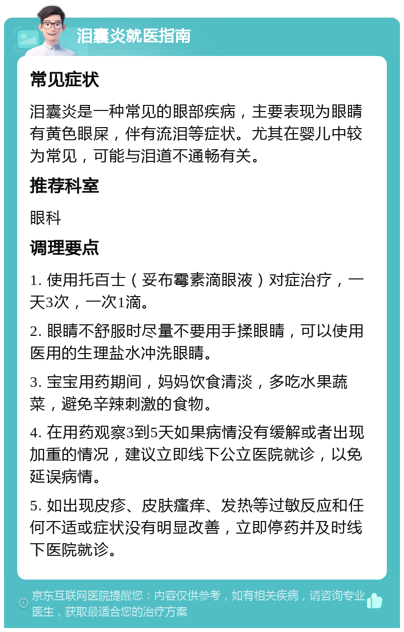 泪囊炎就医指南 常见症状 泪囊炎是一种常见的眼部疾病，主要表现为眼睛有黄色眼屎，伴有流泪等症状。尤其在婴儿中较为常见，可能与泪道不通畅有关。 推荐科室 眼科 调理要点 1. 使用托百士（妥布霉素滴眼液）对症治疗，一天3次，一次1滴。 2. 眼睛不舒服时尽量不要用手揉眼睛，可以使用医用的生理盐水冲洗眼睛。 3. 宝宝用药期间，妈妈饮食清淡，多吃水果蔬菜，避免辛辣刺激的食物。 4. 在用药观察3到5天如果病情没有缓解或者出现加重的情况，建议立即线下公立医院就诊，以免延误病情。 5. 如出现皮疹、皮肤瘙痒、发热等过敏反应和任何不适或症状没有明显改善，立即停药并及时线下医院就诊。