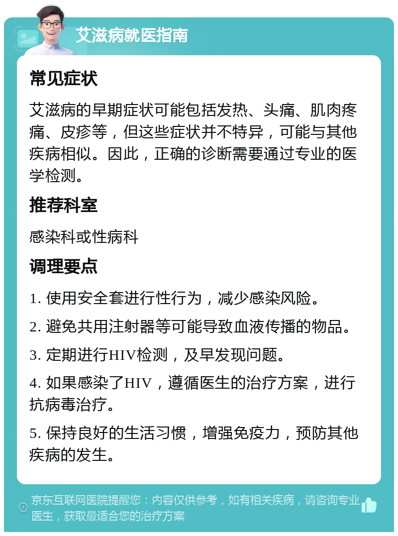 艾滋病就医指南 常见症状 艾滋病的早期症状可能包括发热、头痛、肌肉疼痛、皮疹等，但这些症状并不特异，可能与其他疾病相似。因此，正确的诊断需要通过专业的医学检测。 推荐科室 感染科或性病科 调理要点 1. 使用安全套进行性行为，减少感染风险。 2. 避免共用注射器等可能导致血液传播的物品。 3. 定期进行HIV检测，及早发现问题。 4. 如果感染了HIV，遵循医生的治疗方案，进行抗病毒治疗。 5. 保持良好的生活习惯，增强免疫力，预防其他疾病的发生。