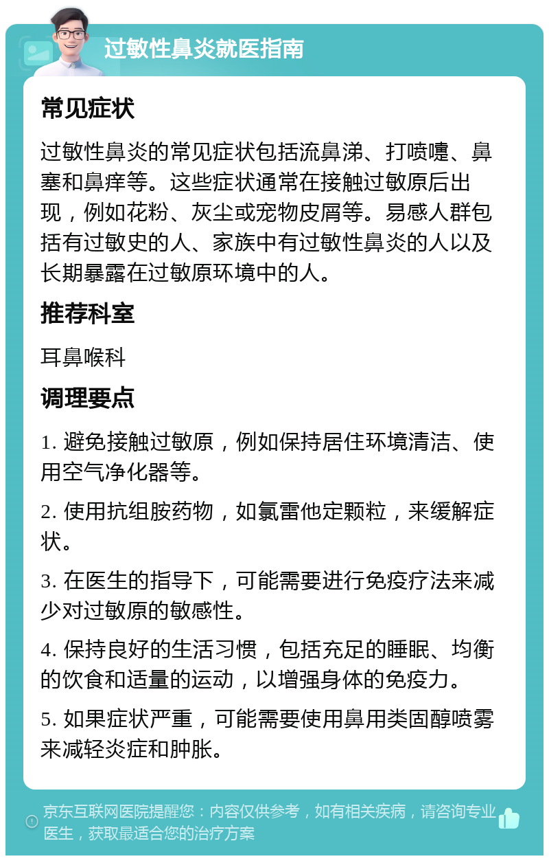 过敏性鼻炎就医指南 常见症状 过敏性鼻炎的常见症状包括流鼻涕、打喷嚏、鼻塞和鼻痒等。这些症状通常在接触过敏原后出现，例如花粉、灰尘或宠物皮屑等。易感人群包括有过敏史的人、家族中有过敏性鼻炎的人以及长期暴露在过敏原环境中的人。 推荐科室 耳鼻喉科 调理要点 1. 避免接触过敏原，例如保持居住环境清洁、使用空气净化器等。 2. 使用抗组胺药物，如氯雷他定颗粒，来缓解症状。 3. 在医生的指导下，可能需要进行免疫疗法来减少对过敏原的敏感性。 4. 保持良好的生活习惯，包括充足的睡眠、均衡的饮食和适量的运动，以增强身体的免疫力。 5. 如果症状严重，可能需要使用鼻用类固醇喷雾来减轻炎症和肿胀。