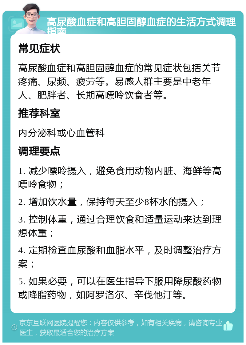 高尿酸血症和高胆固醇血症的生活方式调理指南 常见症状 高尿酸血症和高胆固醇血症的常见症状包括关节疼痛、尿频、疲劳等。易感人群主要是中老年人、肥胖者、长期高嘌呤饮食者等。 推荐科室 内分泌科或心血管科 调理要点 1. 减少嘌呤摄入，避免食用动物内脏、海鲜等高嘌呤食物； 2. 增加饮水量，保持每天至少8杯水的摄入； 3. 控制体重，通过合理饮食和适量运动来达到理想体重； 4. 定期检查血尿酸和血脂水平，及时调整治疗方案； 5. 如果必要，可以在医生指导下服用降尿酸药物或降脂药物，如阿罗洛尔、辛伐他汀等。